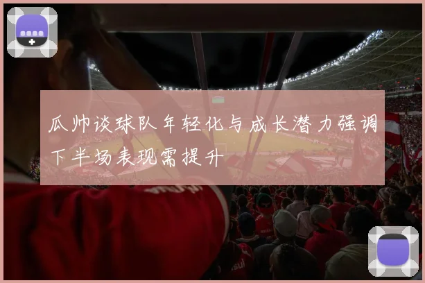 瓜帅谈球队年轻化与成长潜力强调下半场表现需提升
