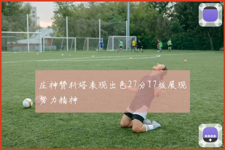 庄神赞科塔表现出色27分17板展现努力精神