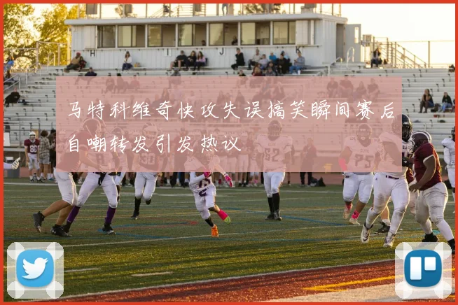马特科维奇快攻失误搞笑瞬间赛后自嘲转发引发热议
