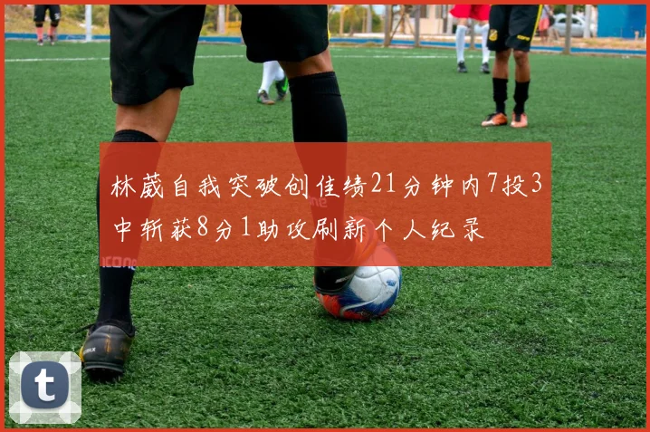 林葳自我突破创佳绩21分钟内7投3中斩获8分1助攻刷新个人纪录
