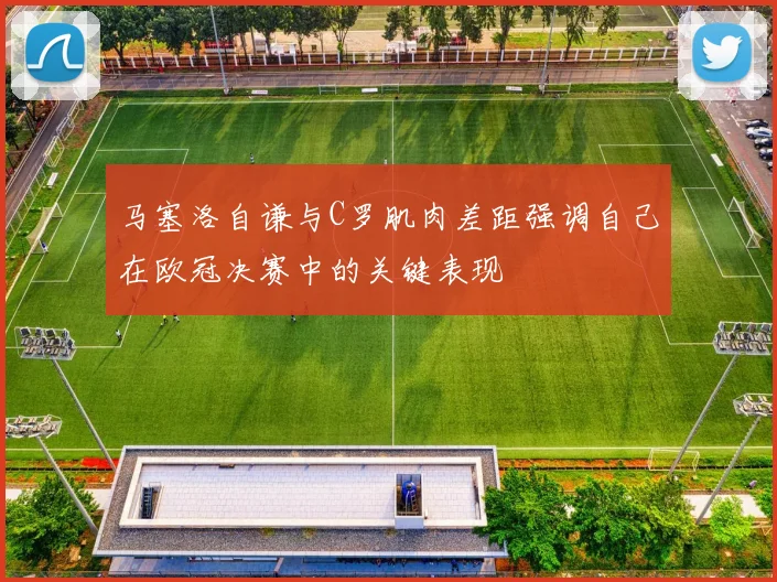 马塞洛自谦与C罗肌肉差距强调自己在欧冠决赛中的关键表现