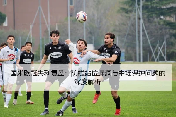 国米欧冠失利复盘：防线站位漏洞与中场保护问题的深度解析